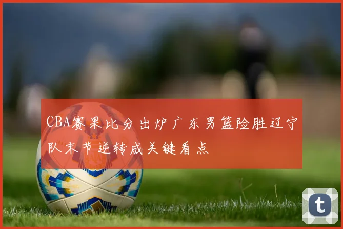 CBA赛果比分出炉广东男篮险胜辽宁队末节逆转成关键看点